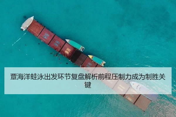 覃海洋蛙泳出发环节复盘解析前程压制力成为制胜关键