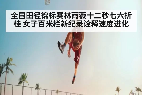 全国田径锦标赛林雨薇十二秒七六折桂 女子百米栏新纪录诠释速度进化