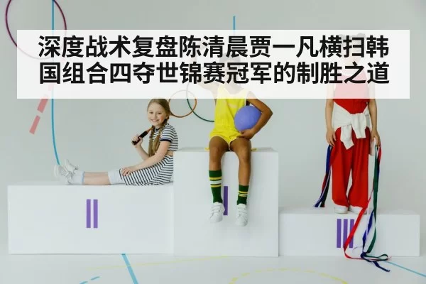 深度战术复盘陈清晨贾一凡横扫韩国组合四夺世锦赛冠军的制胜之道