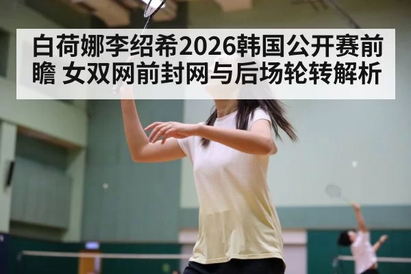 白荷娜李绍希2026韩国公开赛前瞻 女双网前封网与后场轮转解析
